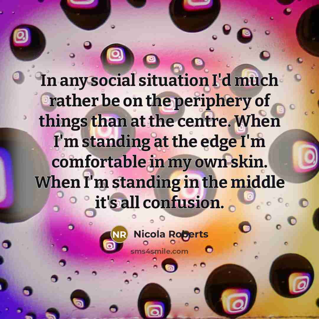 “In any social situation I'd much rather be on the periphery of things than at the centre. When I'm standing at the edge I'm comfortable in my own skin. When I'm standing in the middle it's all confusion.” quote by Nicola Roberts