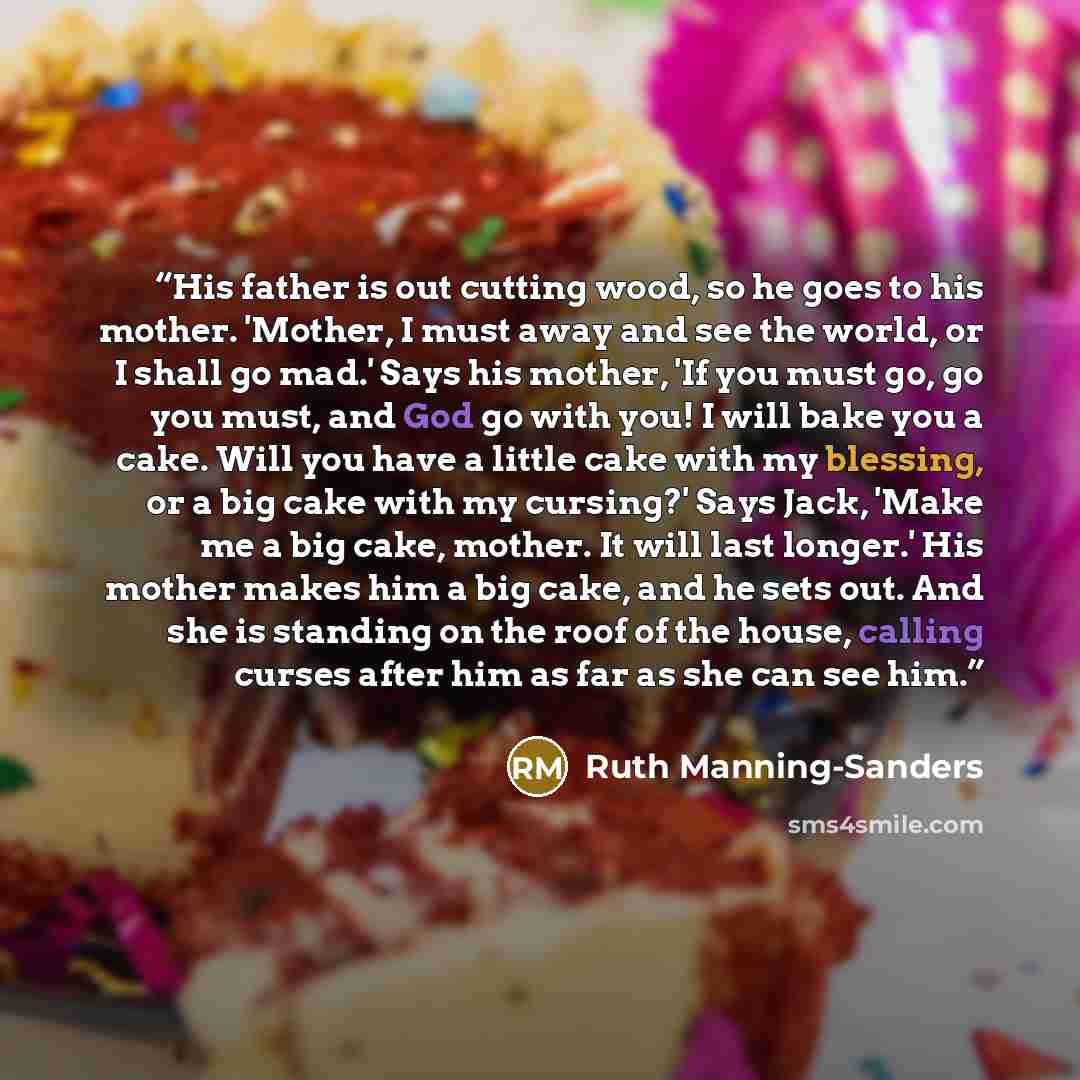 “His father is out cutting wood, so he goes to his mother. 'Mother, I must away and see the world, or I shall go mad.' Says his mother, 'If you must go, go you must, and God go with you! I will bake you a cake. Will you have a little cake with my blessing, or a big cake with my cursing?' Says Jack…” quote by Ruth Manning-Sanders