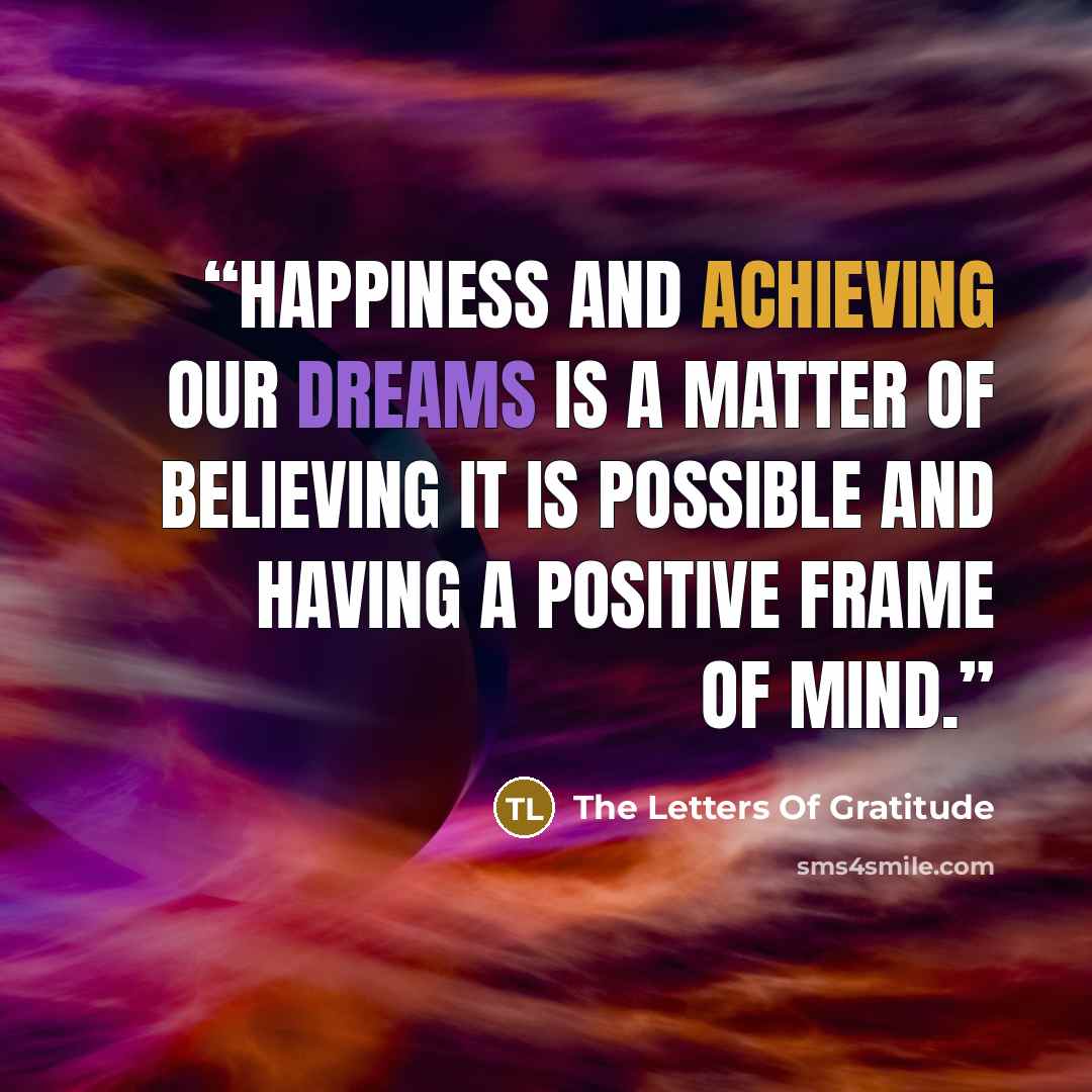 “Happiness and achieving our dreams is a matter of believing it is possible and having a positive frame of mind.” quote by The Letters Of Gratitude