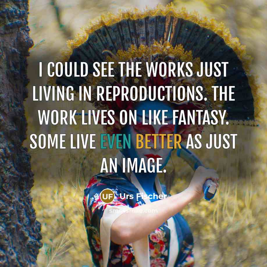 “I could see the works just living in reproductions. The work lives on like fantasy. Some live even better as just an image.” quote by Urs Fischer