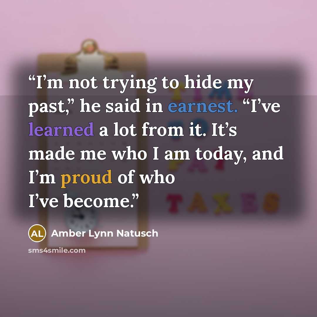 “I’m not trying to hide my past,” he said in earnest. “I’ve learned a lot from it. It’s made me who I am today, and I’m proud of who I’ve become.” quote by Amber Lynn Natusch