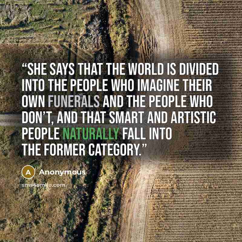 “She says that the world is divided into the people who imagine their own funerals and the people who don’t, and that smart and artistic people naturally fall into the former category.” quote by Anonymous