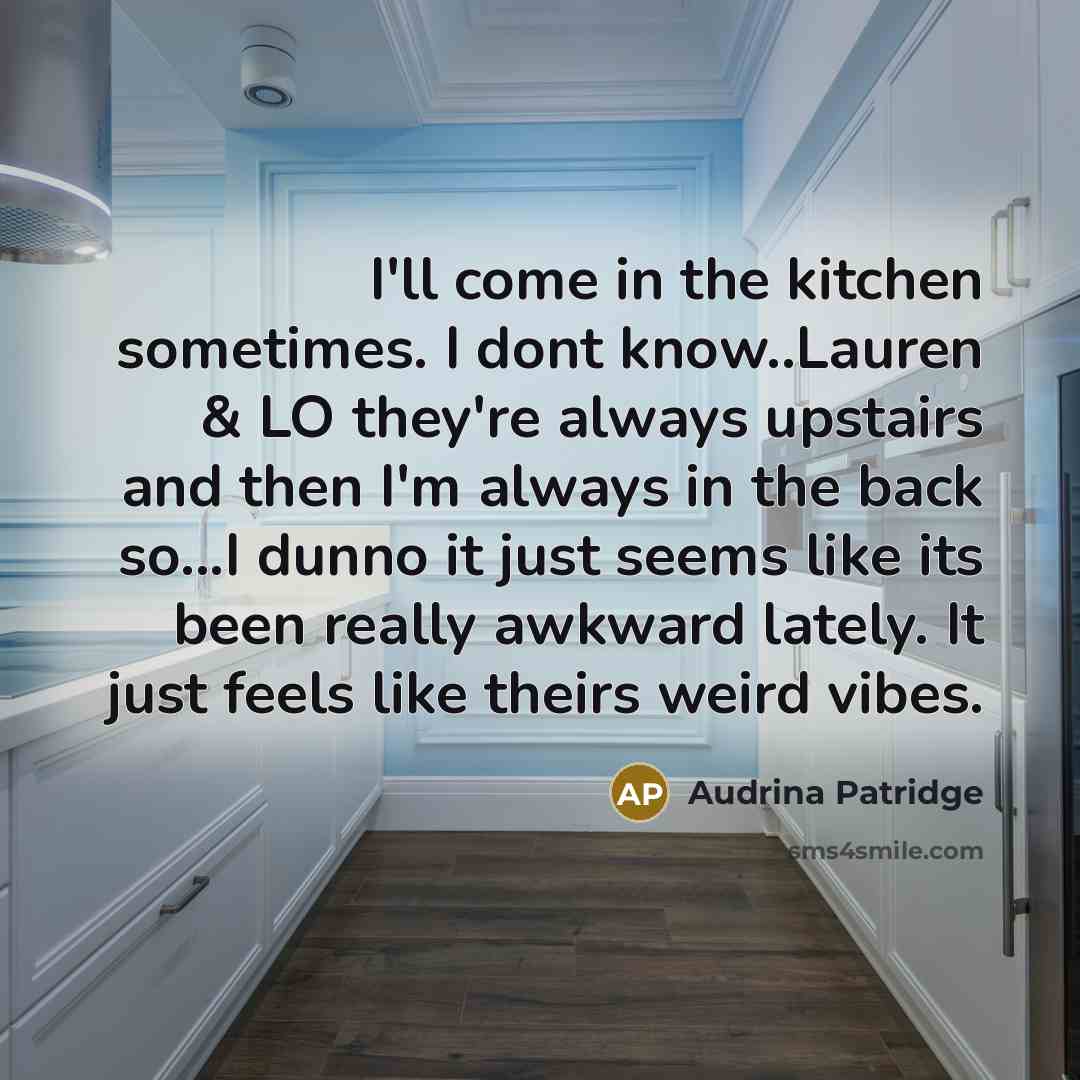 “I'll come in the kitchen sometimes. I dont know..Lauren & LO they're always upstairs and then I'm always in the back so...I dunno it just seems like its been really awkward lately. It just feels like theirs weird vibes.” quote by Audrina Patridge