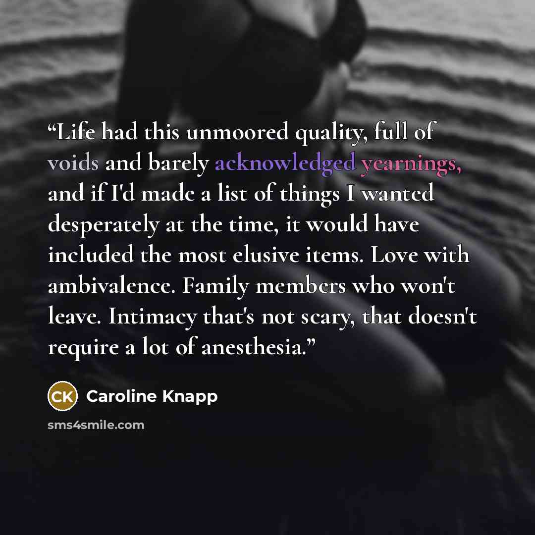“Life had this unmoored quality, full of voids and barely acknowledged yearnings, and if I'd made a list of things I wanted desperately at the time, it would have included the most elusive items. Love with ambivalence. Family members who won't leave. Intimacy that's not scary, that doesn't require…” quote by Caroline Knapp