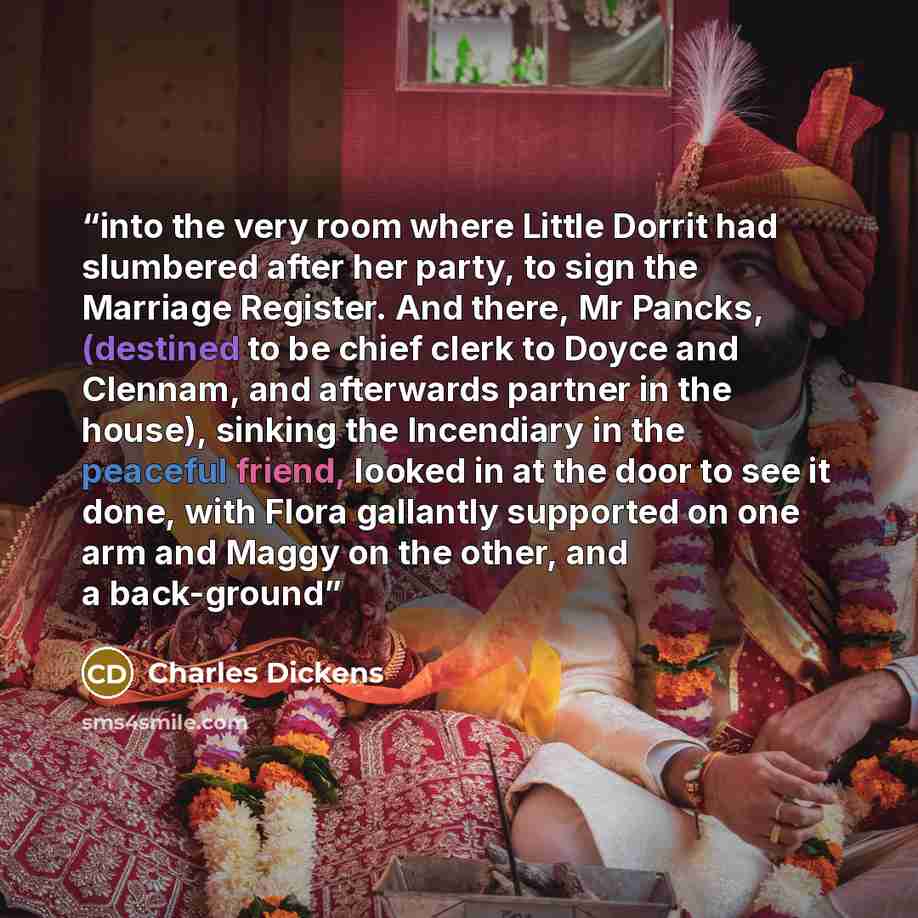 “into the very room where Little Dorrit had slumbered after her party, to sign the Marriage Register. And there, Mr Pancks, (destined to be chief clerk to Doyce and Clennam, and afterwards partner in the house), sinking the Incendiary in the peaceful friend, looked in at the door to see it done…” quote by Charles Dickens