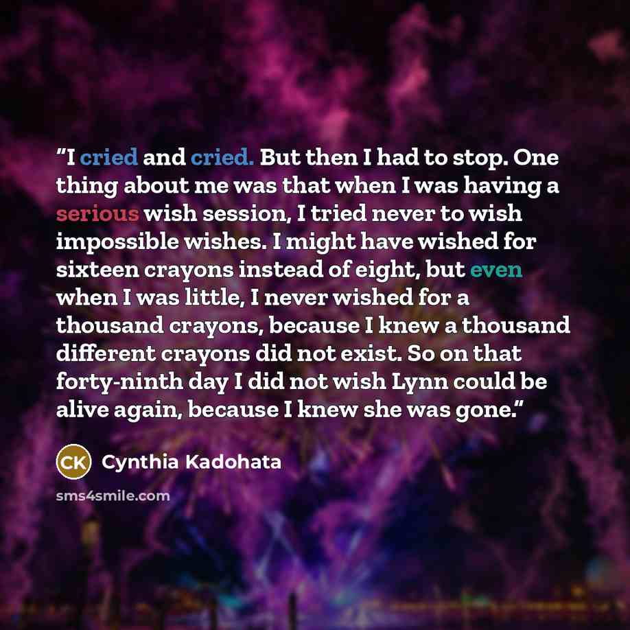 “I cried and cried. But then I had to stop. One thing about me was that when I was having a serious wish session, I tried never to wish impossible wishes. I might have wished for sixteen crayons instead of eight, but even when I was little, I never wished for a thousand crayons, because I knew a…” quote by Cynthia Kadohata