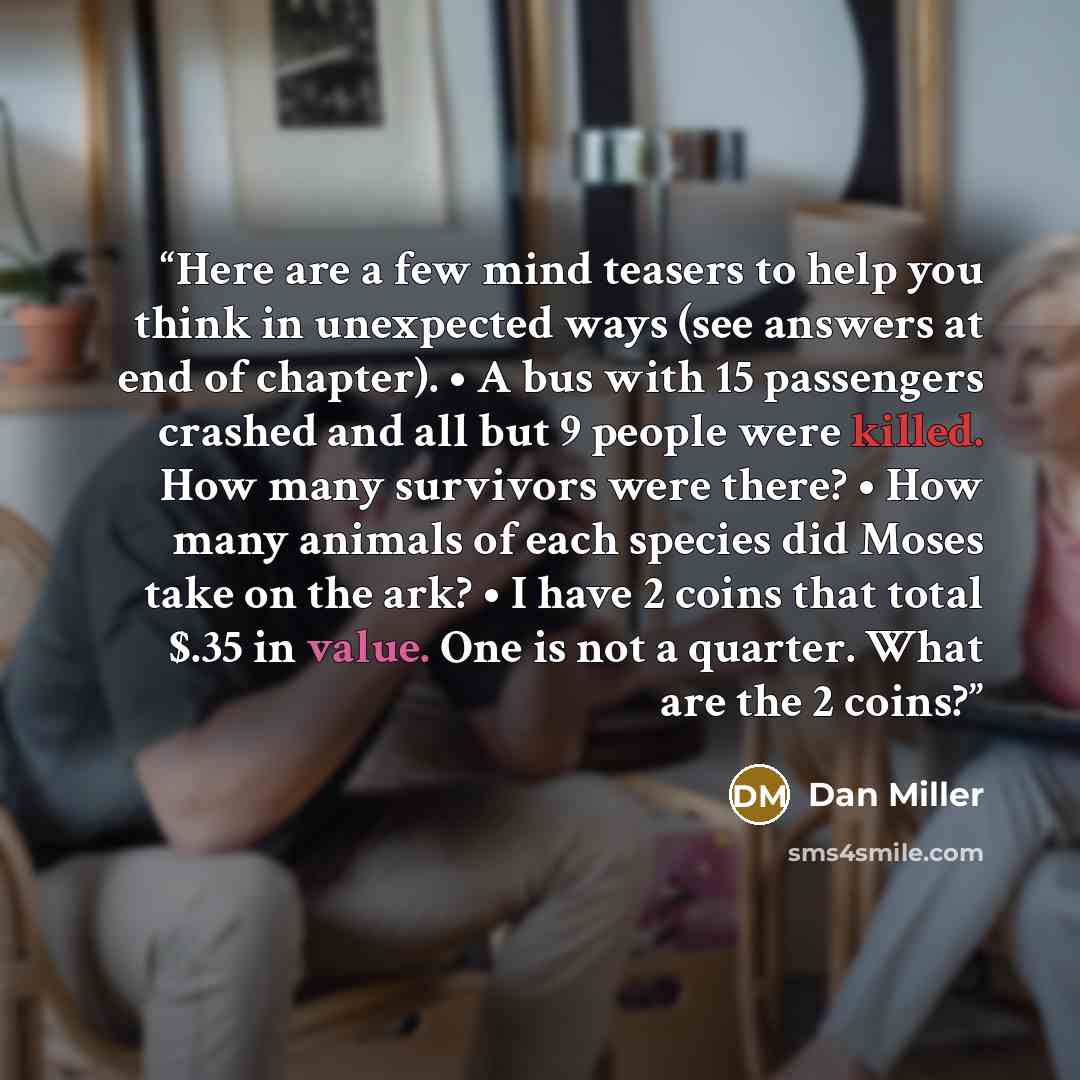 “Here are a few mind teasers to help you think in unexpected ways (see answers at end of chapter). • A bus with 15 passengers crashed and all but 9 people were killed. How many survivors were there? • How many animals of each species did Moses take on the ark? • I have 2 coins that total $.35 in…” quote by Dan Miller
