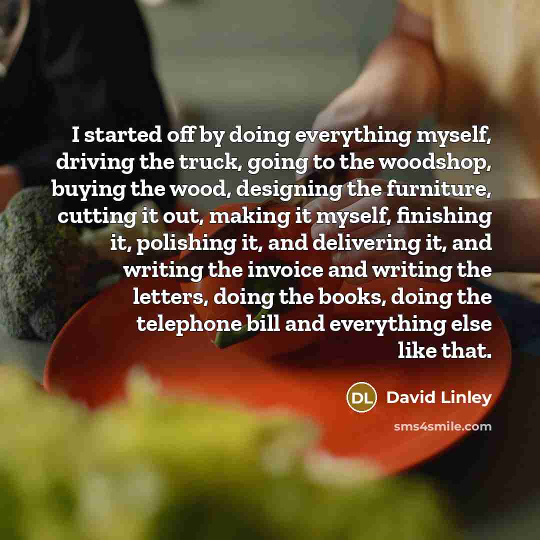 “I started off by doing everything myself, driving the truck, going to the woodshop, buying the wood, designing the furniture, cutting it out, making it myself, finishing it, polishing it, and delivering it, and writing the invoice and writing the letters, doing the books, doing the telephone bill…” quote by David Linley