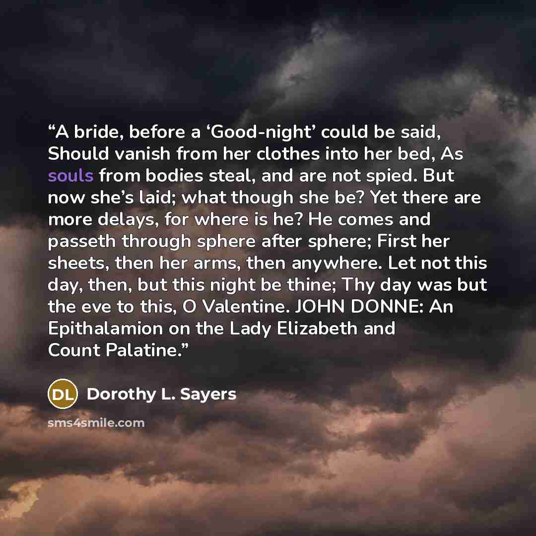 “A bride, before a ‘Good-night’ could be said, Should vanish from her clothes into her bed, As souls from bodies steal, and are not spied. But now she’s laid; what though she be? Yet there are more delays, for where is he? He comes and passeth through sphere after sphere; First her sheets, then her…” quote by Dorothy L. Sayers