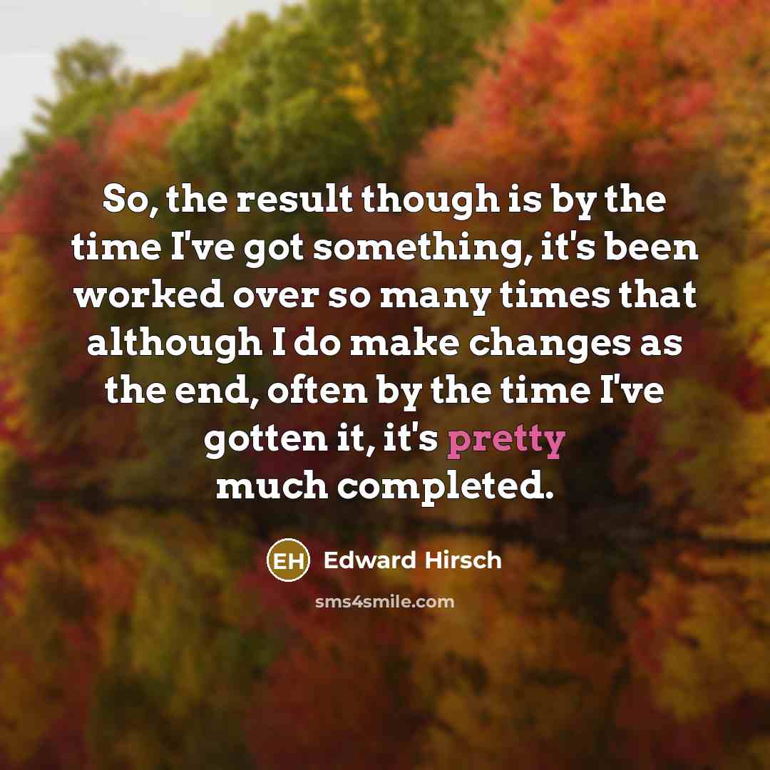 “So, the result though is by the time I've got something, it's been worked over so many times that although I do make changes as the end, often by the time I've gotten it, it's pretty much completed.” quote by Edward Hirsch