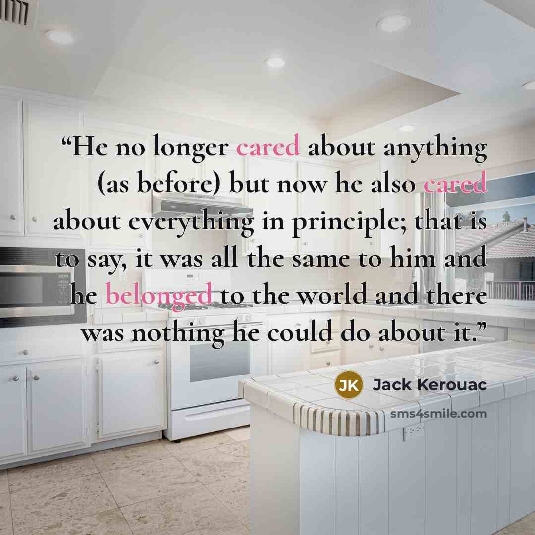“He no longer cared about anything (as before) but now he also cared about everything in principle; that is to say, it was all the same to him and he belonged to the world and there was nothing he could do about it.” quote by Jack Kerouac