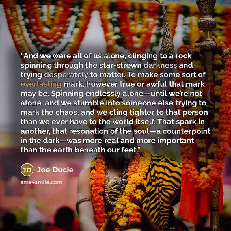 “And we were all of us alone, clinging to a rock spinning through the star-strewn darkness and trying desperately to matter. To make some sort of everlasting mark, however true or awful that mark may be. Spinning endlessly alone—until we’re not alone, and we stumble into someone else trying to mark…” quote by Joe Ducie
