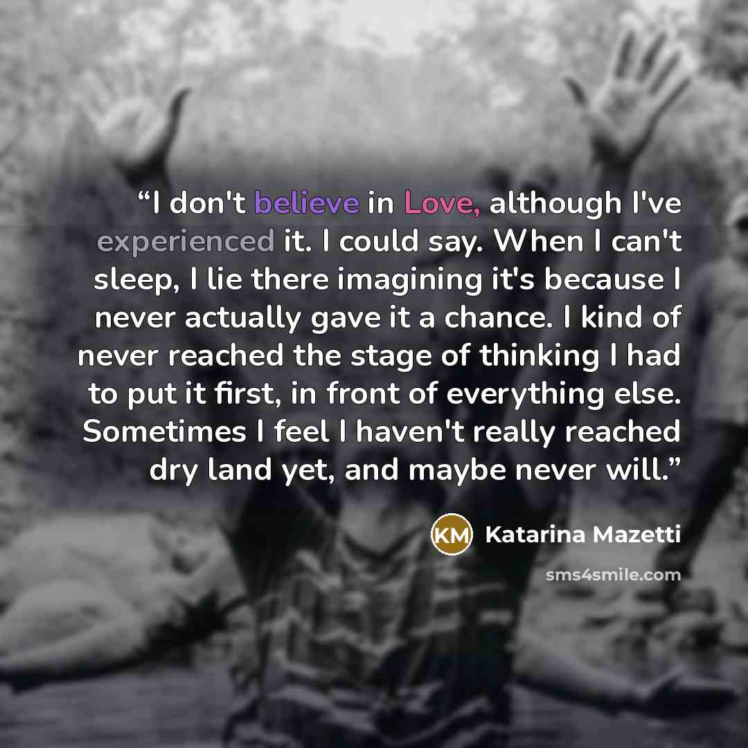 “I don't believe in Love, although I've experienced it. I could say. When I can't sleep, I lie there imagining it's because I never actually gave it a chance. I kind of never reached the stage of thinking I had to put it first, in front of everything else. Sometimes I feel I haven't really reached…” quote by Katarina Mazetti