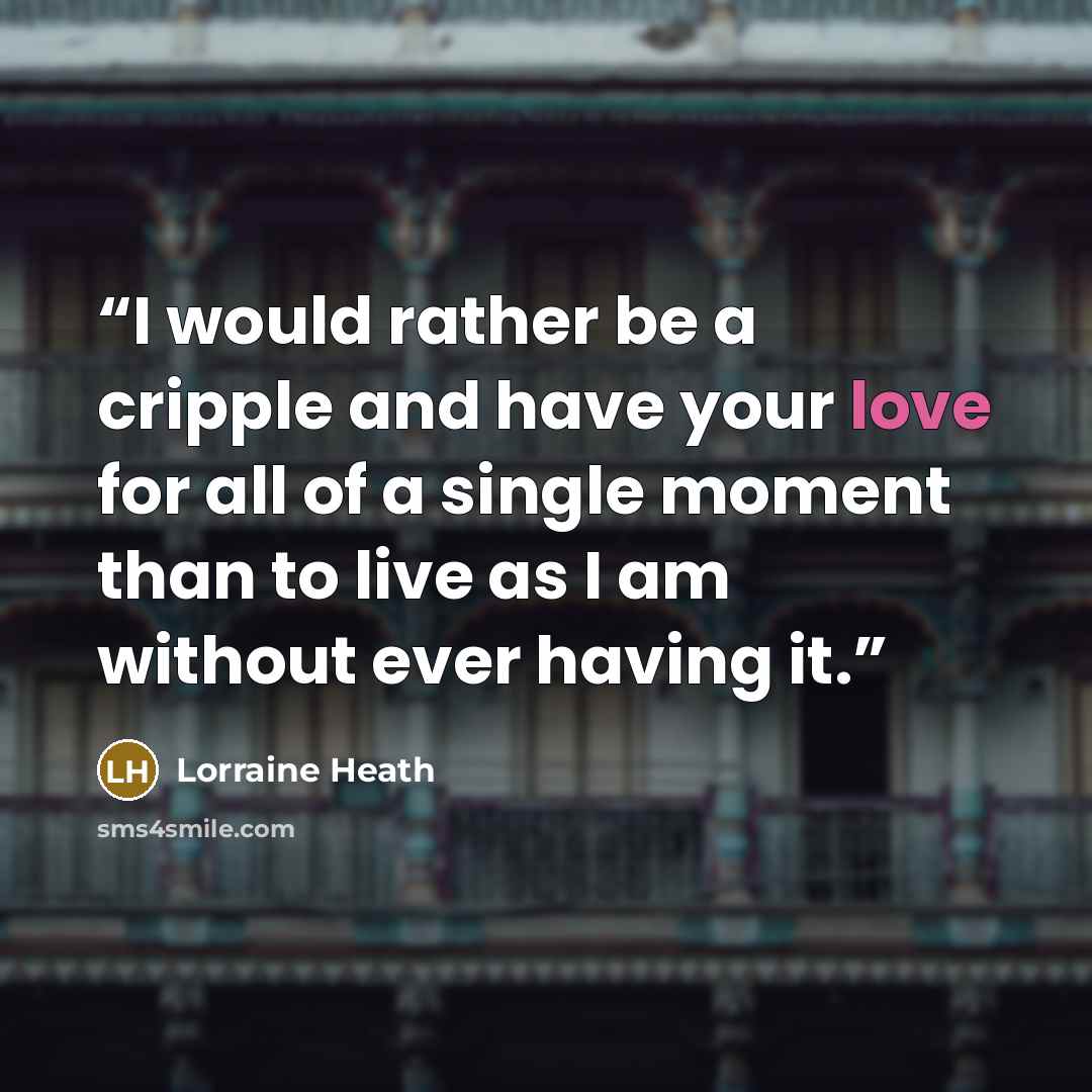 “I would rather be a cripple and have your love for all of a single moment than to live as I am without ever having it.” quote by Lorraine Heath