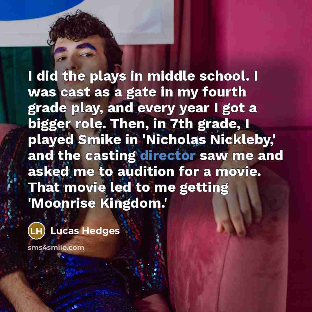 “I did the plays in middle school. I was cast as a gate in my fourth grade play, and every year I got a bigger role. Then, in 7th grade, I played Smike in 'Nicholas Nickleby,' and the casting director saw me and asked me to audition for a movie. That movie led to me getting 'Moonrise Kingdom.'” quote by Lucas Hedges