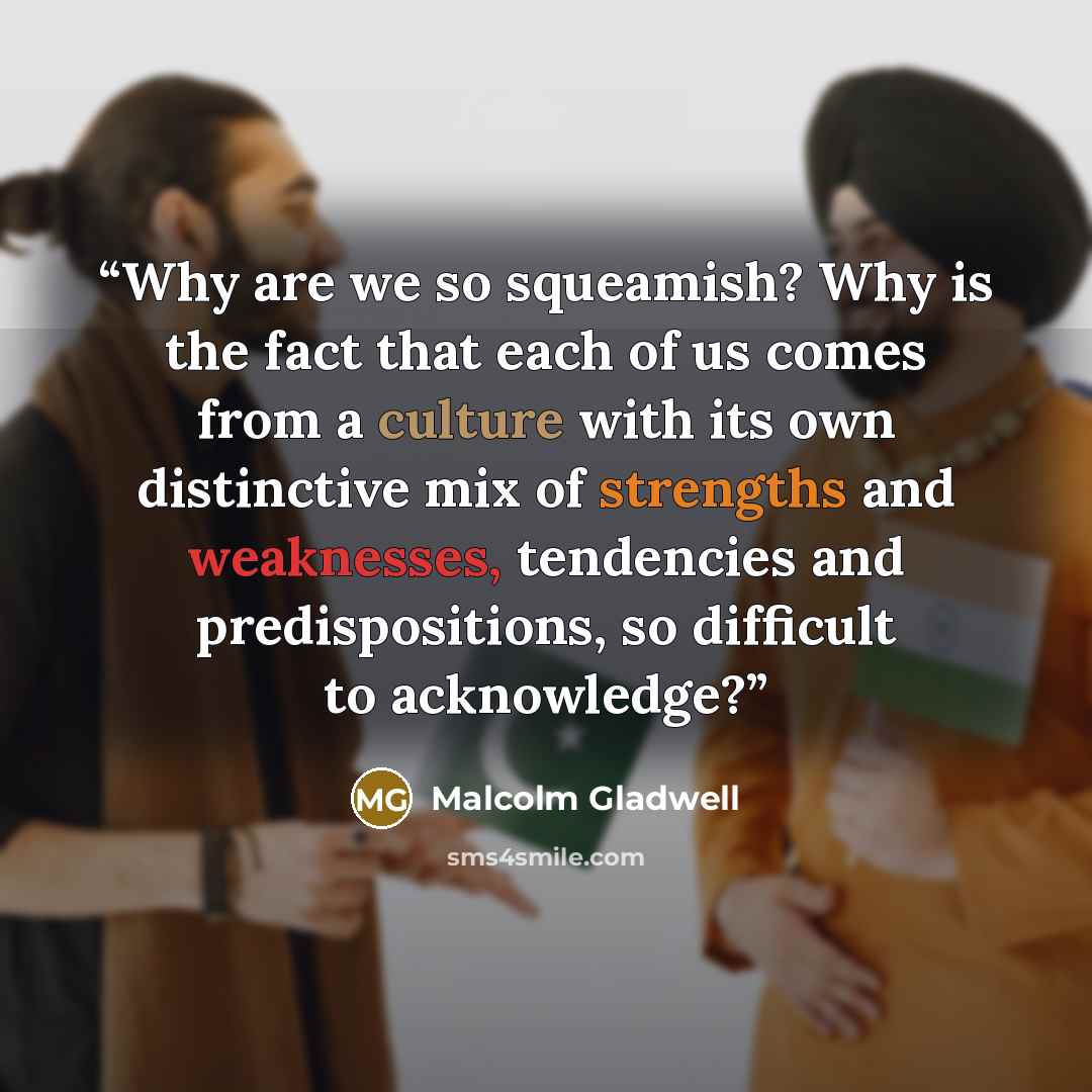 “Why are we so squeamish? Why is the fact that each of us comes from a culture with its own distinctive mix of strengths and weaknesses, tendencies and predispositions, so difficult to acknowledge?” quote by Malcolm Gladwell