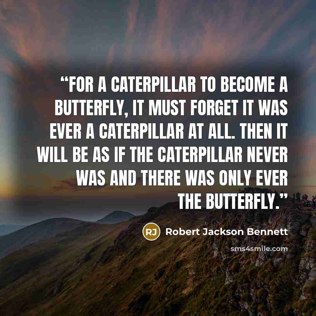 “For a caterpillar to become a butterfly, it must forget it was ever a caterpillar at all. Then it will be as if the caterpillar never was and there was only ever the butterfly.” quote by Robert Jackson Bennett