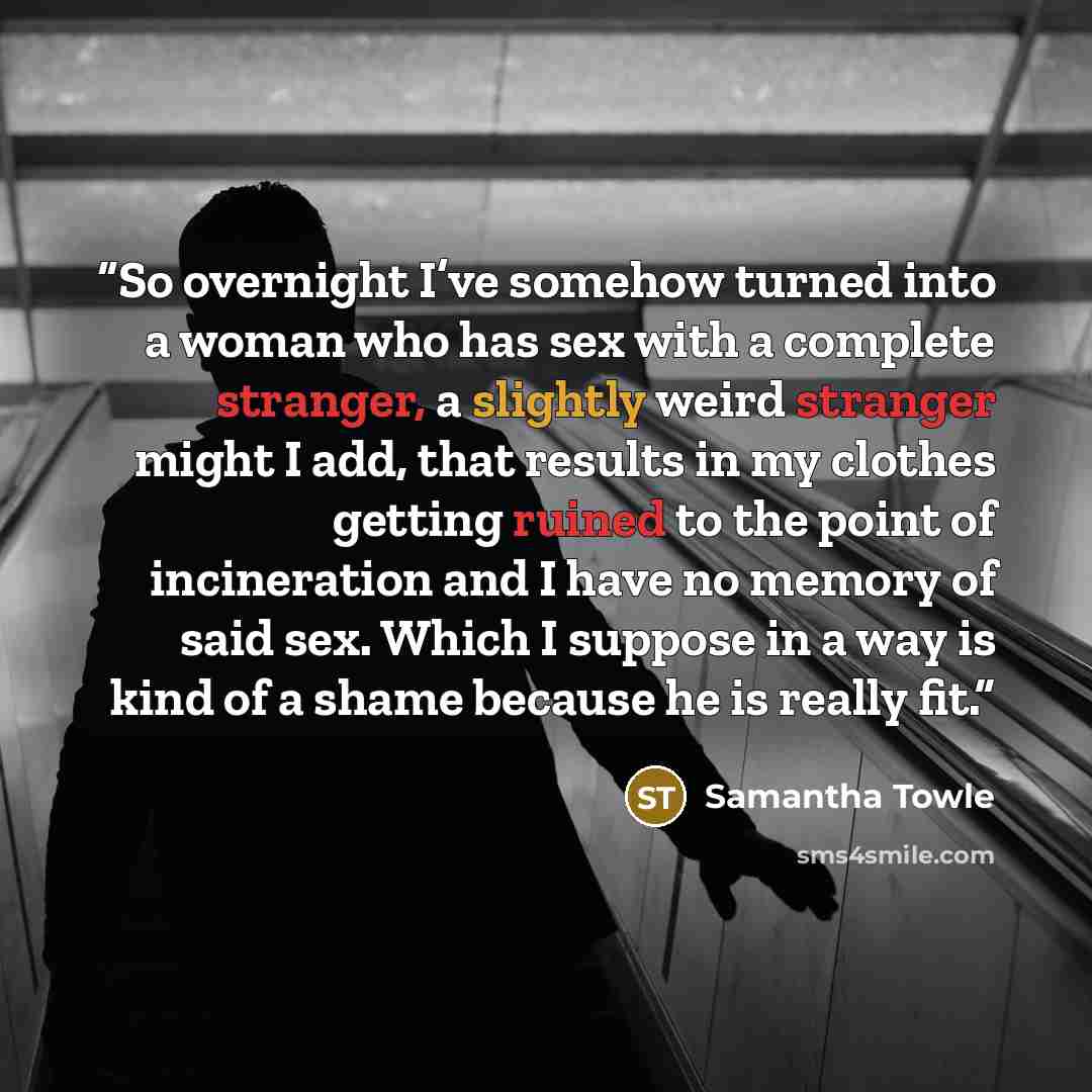 “So overnight I’ve somehow turned into a woman who has sex with a complete stranger, a slightly weird stranger might I add, that results in my clothes getting ruined to the point of incineration and I have no memory of said sex. Which I suppose in a way is kind of a shame because he is really fit.” quote by Samantha Towle