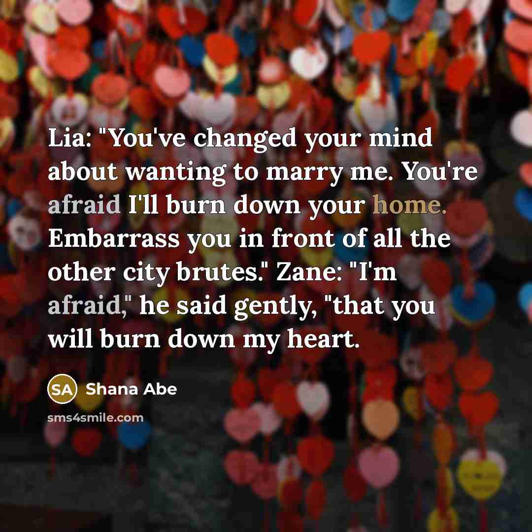 “Lia: "You've changed your mind about wanting to marry me. You're afraid I'll burn down your home. Embarrass you in front of all the other city brutes." Zane: "I'm afraid," he said gently, "that you will burn down my heart.” quote by Shana Abe