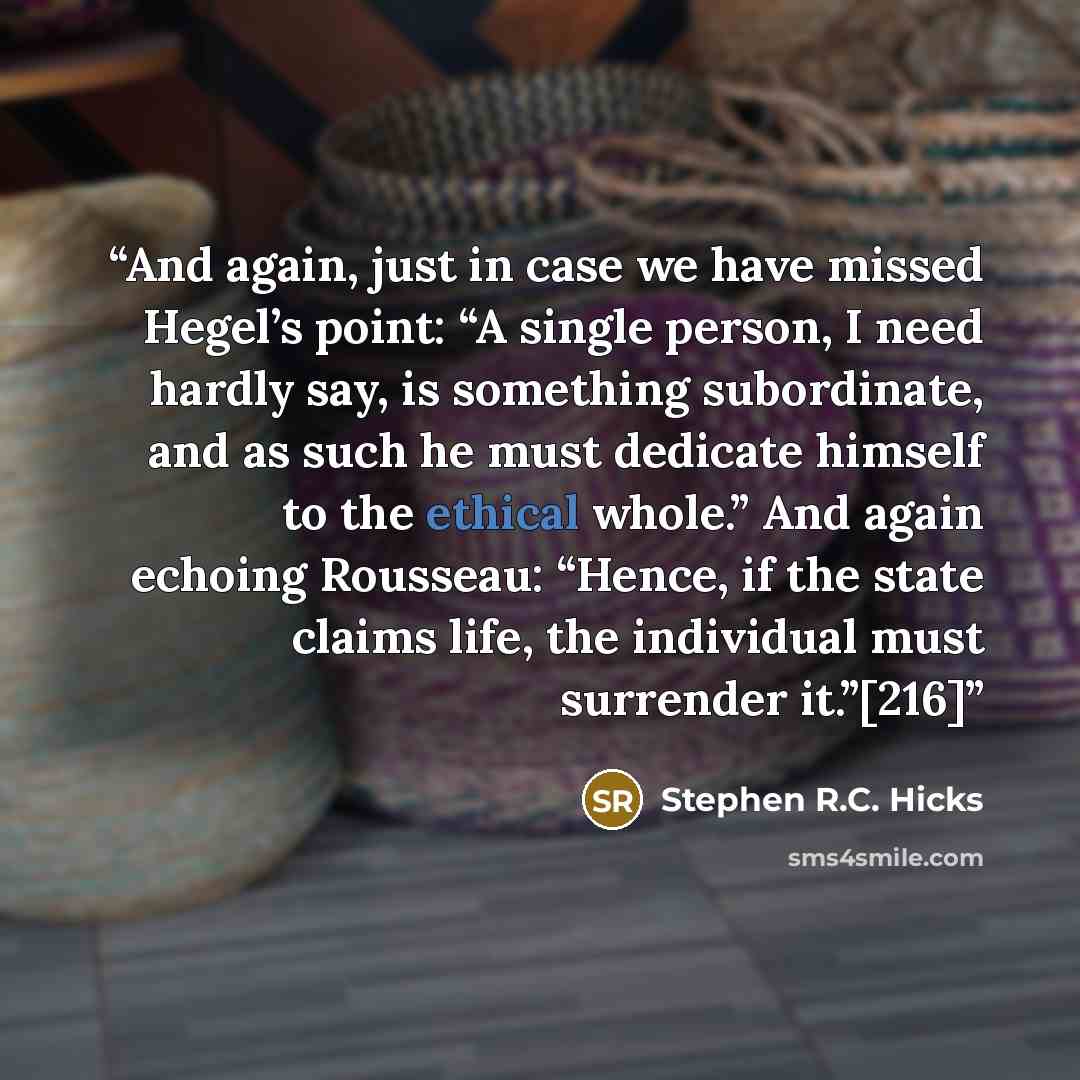 “And again, just in case we have missed Hegel’s point: “A single person, I need hardly say, is something subordinate, and as such he must dedicate himself to the ethical whole.” And again echoing Rousseau: “Hence, if the state claims life, the individual must surrender it.”[216]” quote by Stephen R.C. Hicks