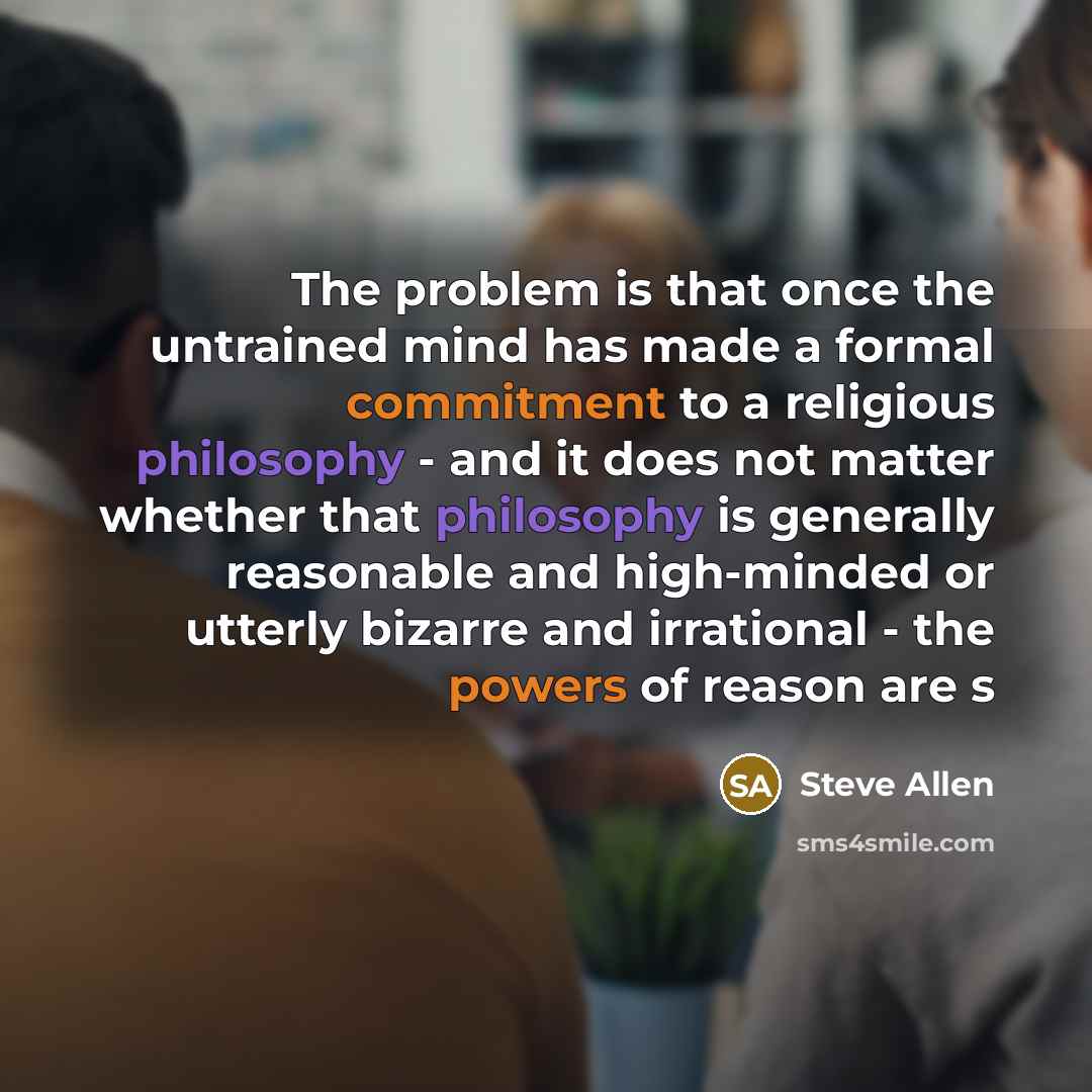 “The problem is that once the untrained mind has made a formal commitment to a religious philosophy - and it does not matter whether that philosophy is generally reasonable and high-minded or utterly bizarre and irrational - the powers of reason are s” quote by Steve Allen
