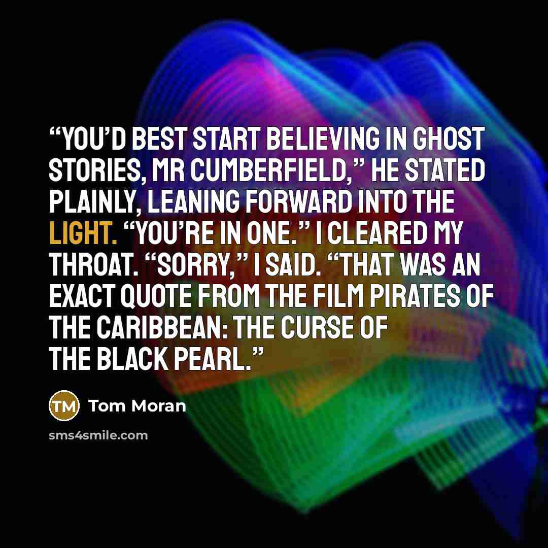 “You’d best start believing in ghost stories, Mr Cumberfield,” he stated plainly, leaning forward into the light. “You’re in one.” I cleared my throat. “Sorry,” I said. “That was an exact quote from the film Pirates of the Caribbean: The Curse of the Black Pearl.” quote by Tom Moran