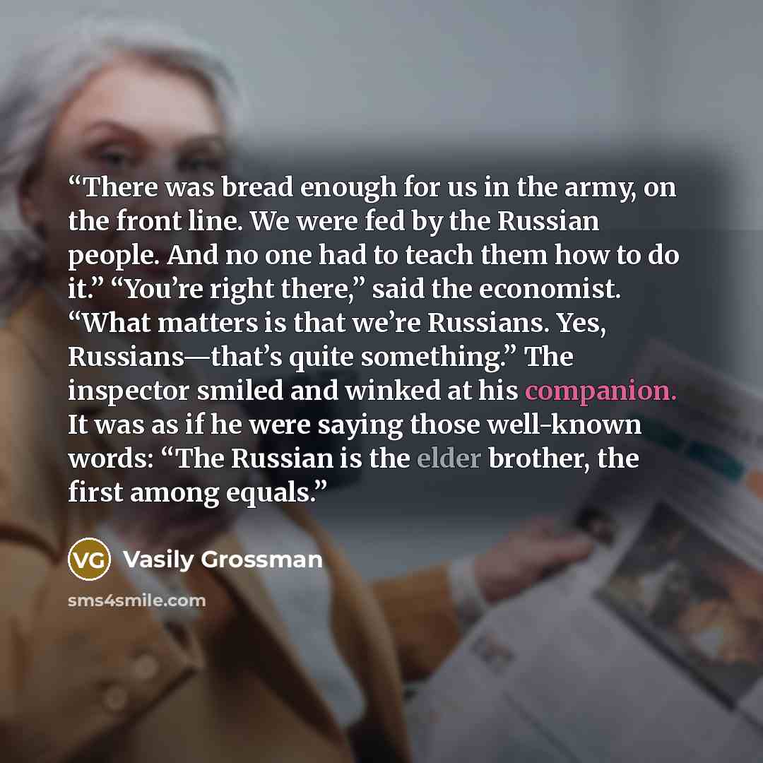 “There was bread enough for us in the army, on the front line. We were fed by the Russian people. And no one had to teach them how to do it.” “You’re right there,” said the economist. “What matters is that we’re Russians. Yes, Russians—that’s quite something.” The inspector smiled and winked at his…” quote by Vasily Grossman