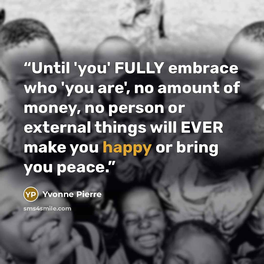“Until 'you' FULLY embrace who 'you are', no amount of money, no person or external things will EVER make you happy or bring you peace.” quote by Yvonne Pierre