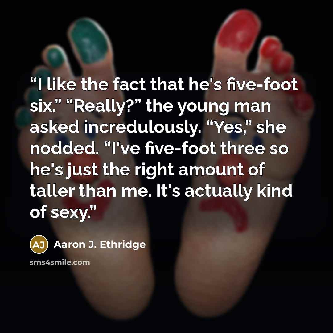 “I like the fact that he's five-foot six.” “Really?” the young man asked incredulously. “Yes,” she nodded. “I've five-foot three so he's just the right amount of taller than me. It's actually kind of sexy.” quote by Aaron J. Ethridge