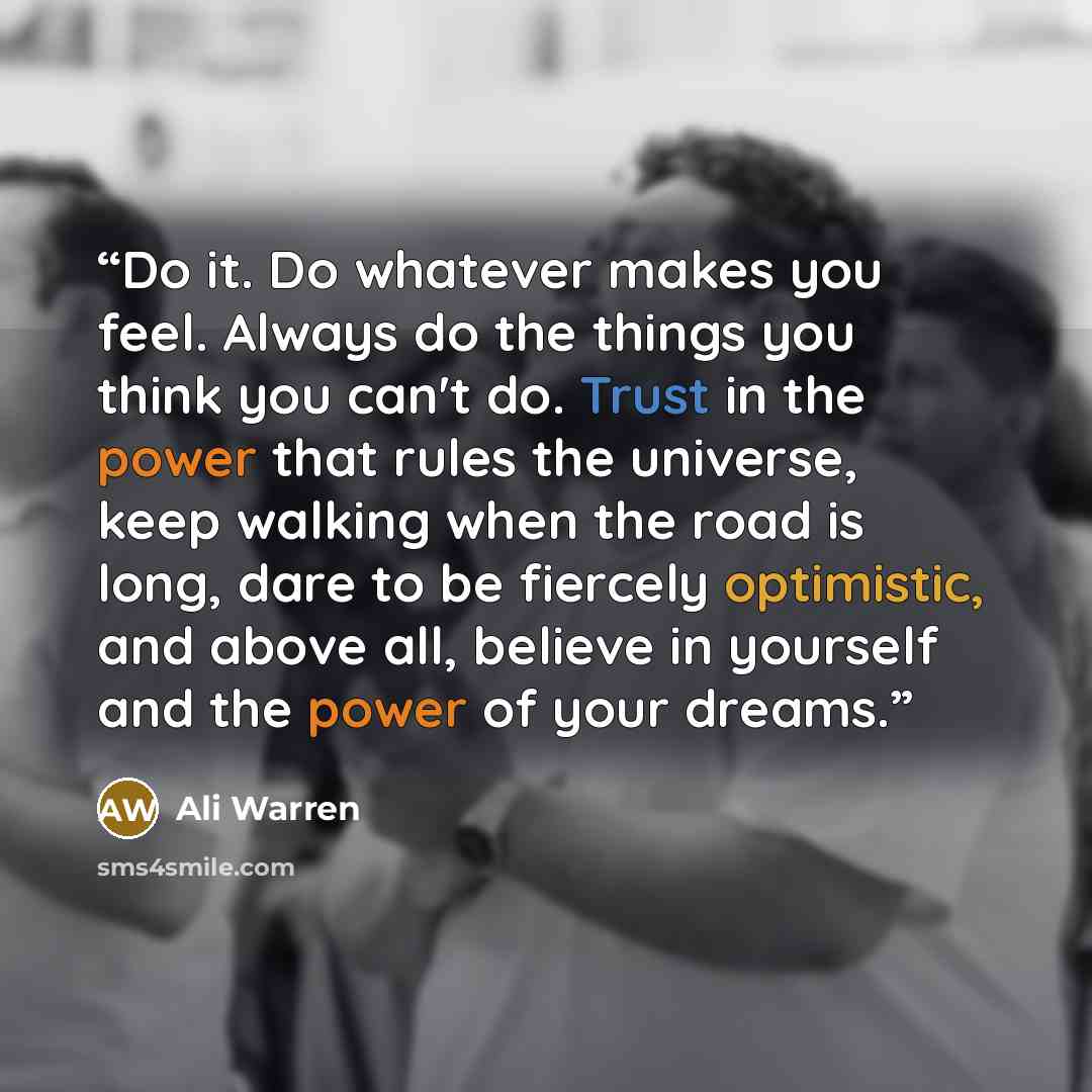 “Do it. Do whatever makes you feel. Always do the things you think you can't do. Trust in the power that rules the universe, keep walking when the road is long, dare to be fiercely optimistic, and above all, believe in yourself and the power of your dreams.” quote by Ali Warren