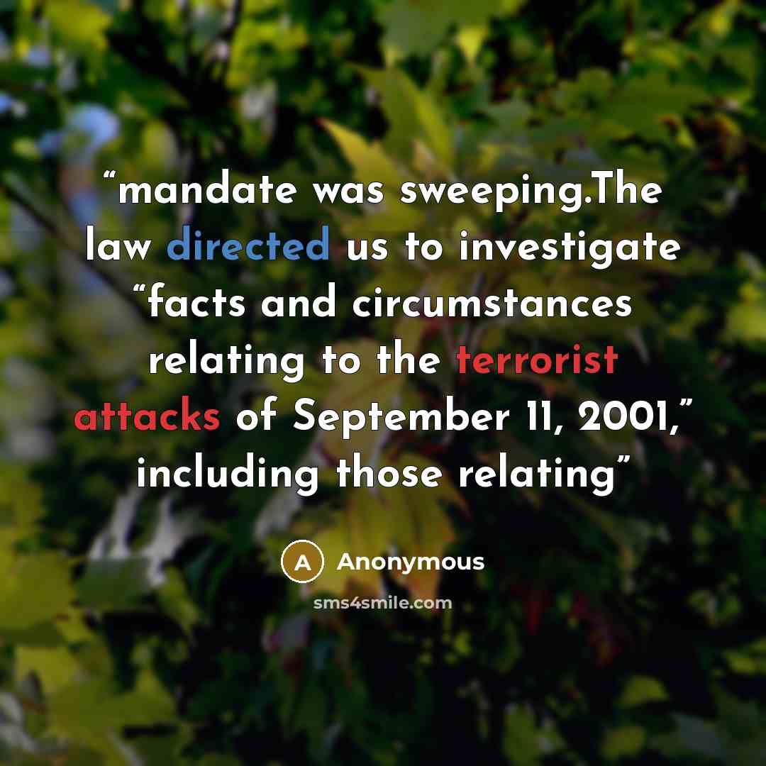 “mandate was sweeping.The law directed us to investigate “facts and circumstances relating to the terrorist attacks of September 11, 2001,” including those relating” quote by Anonymous