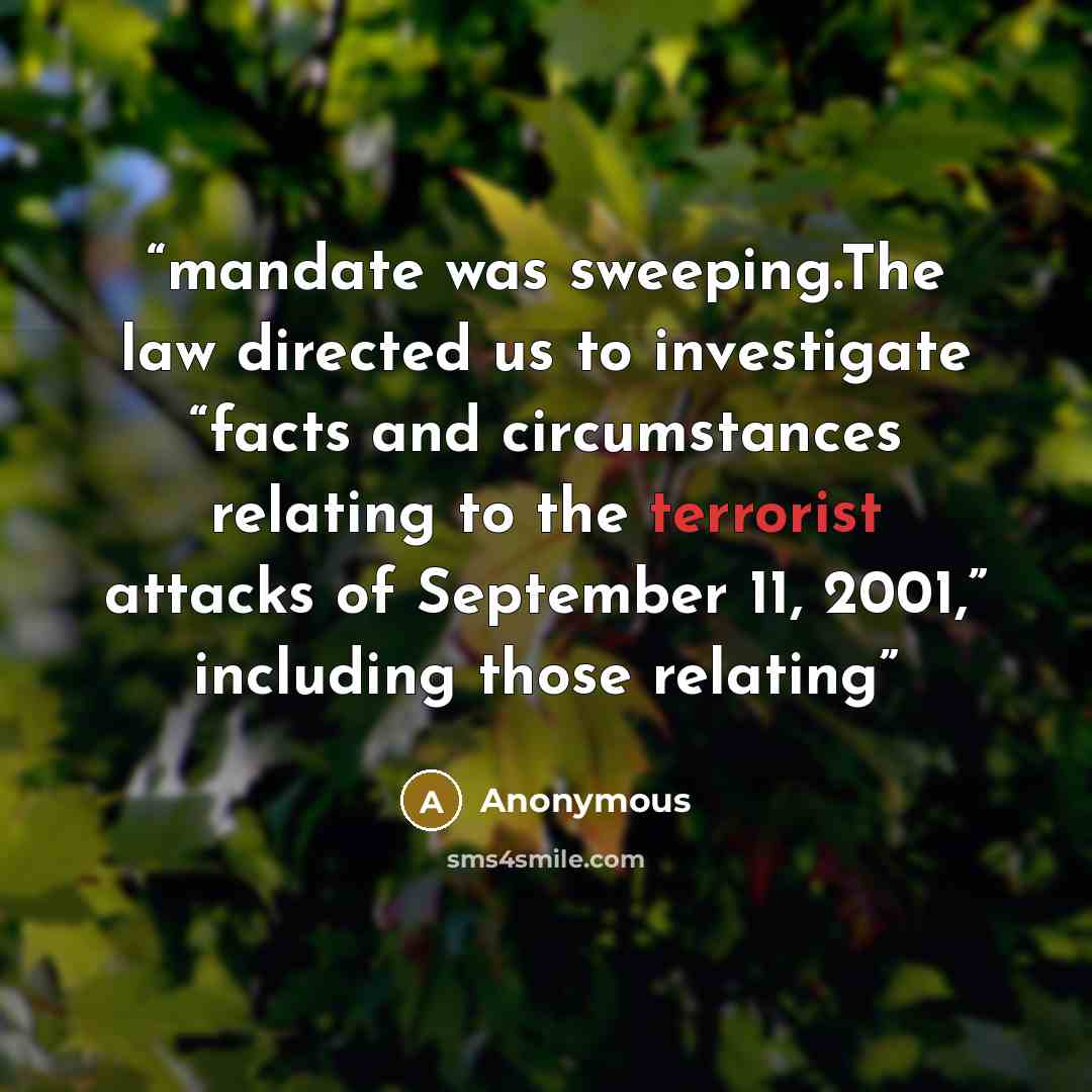 “mandate was sweeping.The law directed us to investigate “facts and circumstances relating to the terrorist attacks of September 11, 2001,” including those relating” quote by Anonymous