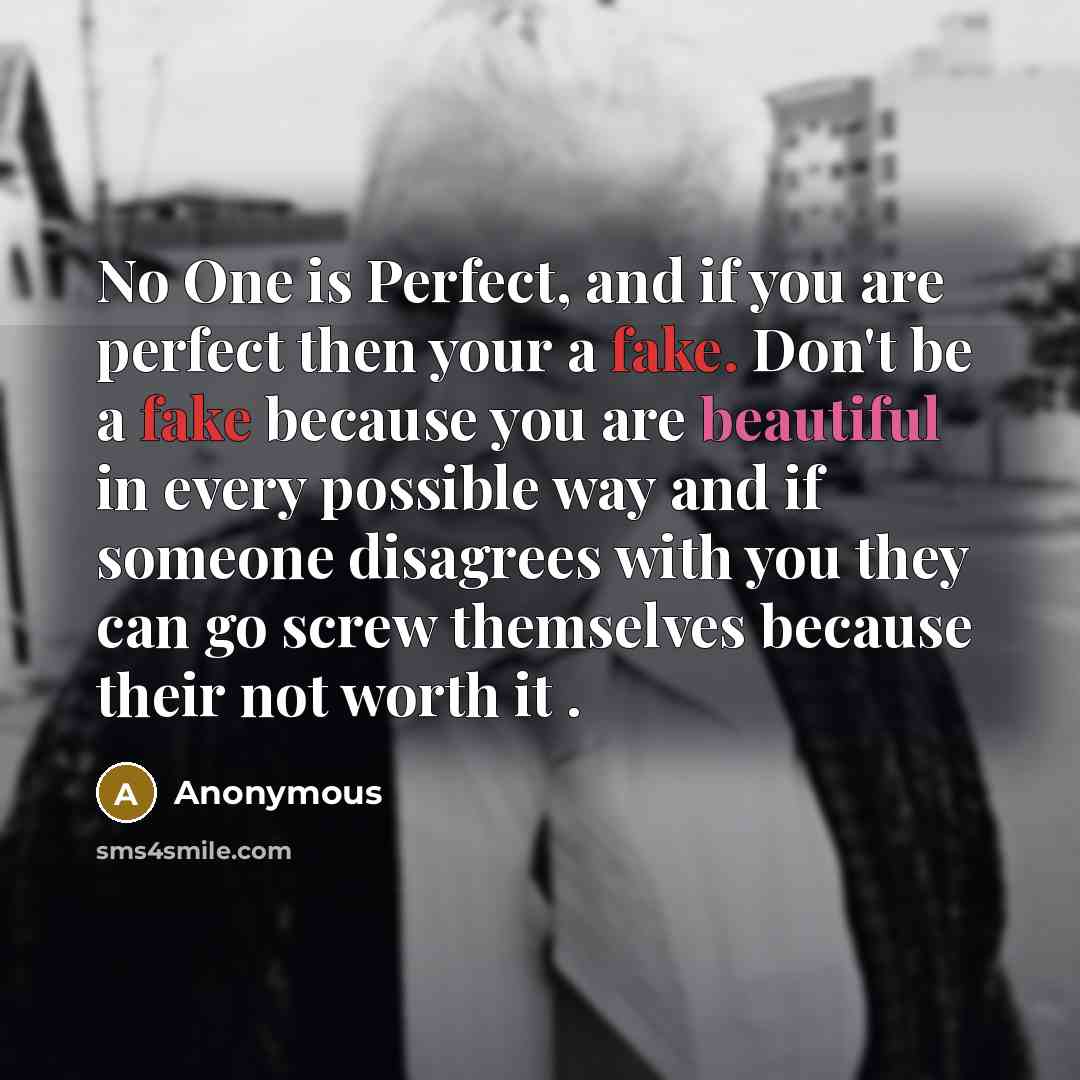 “No One is Perfect, and if you are perfect then your a fake. Don't be a fake because you are beautiful in every possible way and if someone disagrees with you they can go screw themselves because their not worth it .” quote by Anonymous