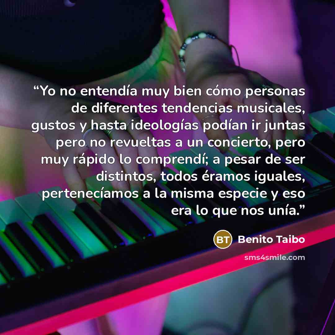 “Yo no entendía muy bien cómo personas de diferentes tendencias musicales, gustos y hasta ideologías podían ir juntas pero no revueltas a un concierto, pero muy rápido lo comprendí; a pesar de ser distintos, todos éramos iguales, pertenecíamos a la misma especie y eso era lo que nos unía.” quote by Benito Taibo