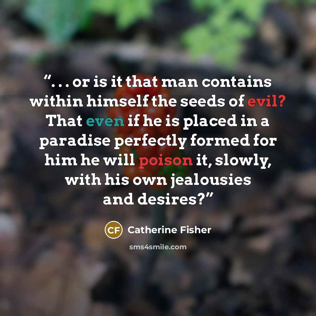 “. . . or is it that man contains within himself the seeds of evil? That even if he is placed in a paradise perfectly formed for him he will poison it, slowly, with his own jealousies and desires?” quote by Catherine Fisher