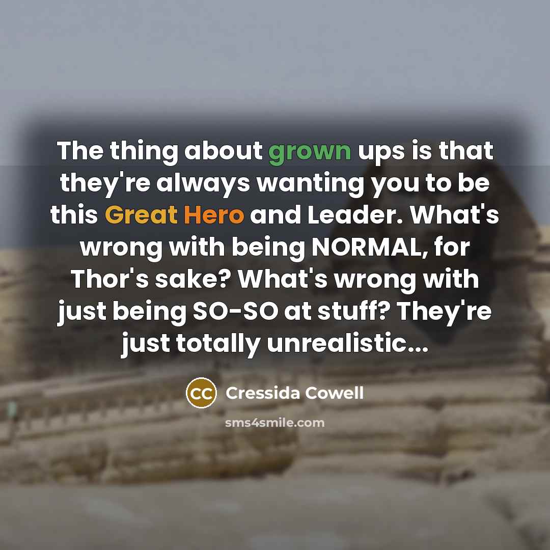 “The thing about grown ups is that they're always wanting you to be this Great Hero and Leader. What's wrong with being NORMAL, for Thor's sake? What's wrong with just being SO-SO at stuff? They're just totally unrealistic...” quote by Cressida Cowell