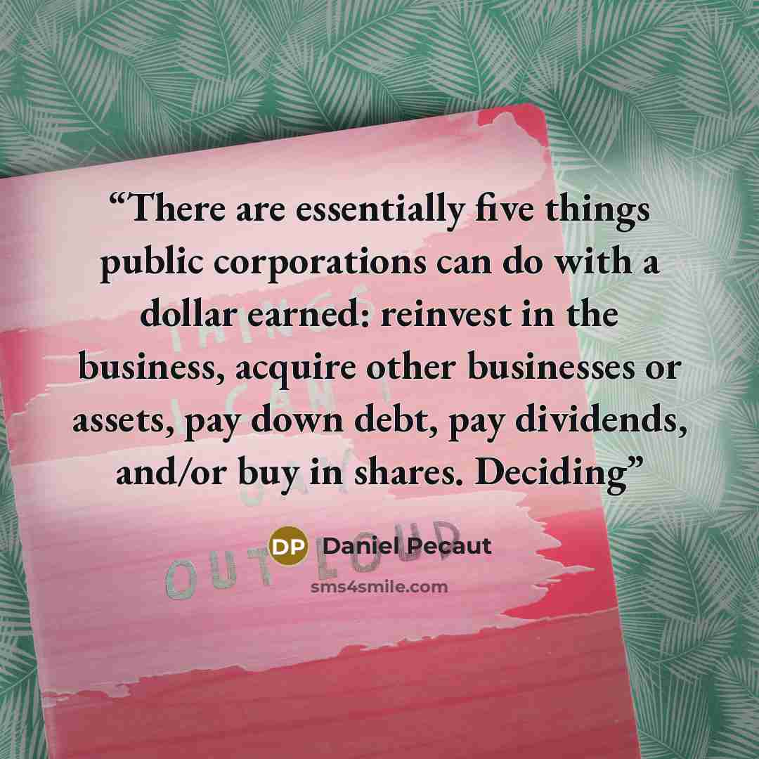 “There are essentially five things public corporations can do with a dollar earned: reinvest in the business, acquire other businesses or assets, pay down debt, pay dividends, and/or buy in shares. Deciding” quote by Daniel Pecaut