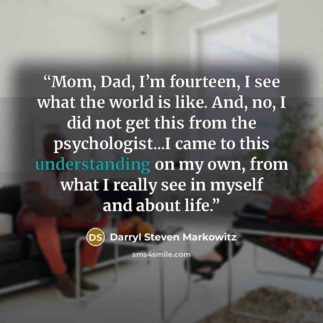 “Mom, Dad, I’m fourteen, I see what the world is like. And, no, I did not get this from the psychologist...I came to this understanding on my own, from what I really see in myself and about life.” quote by Darryl Steven Markowitz
