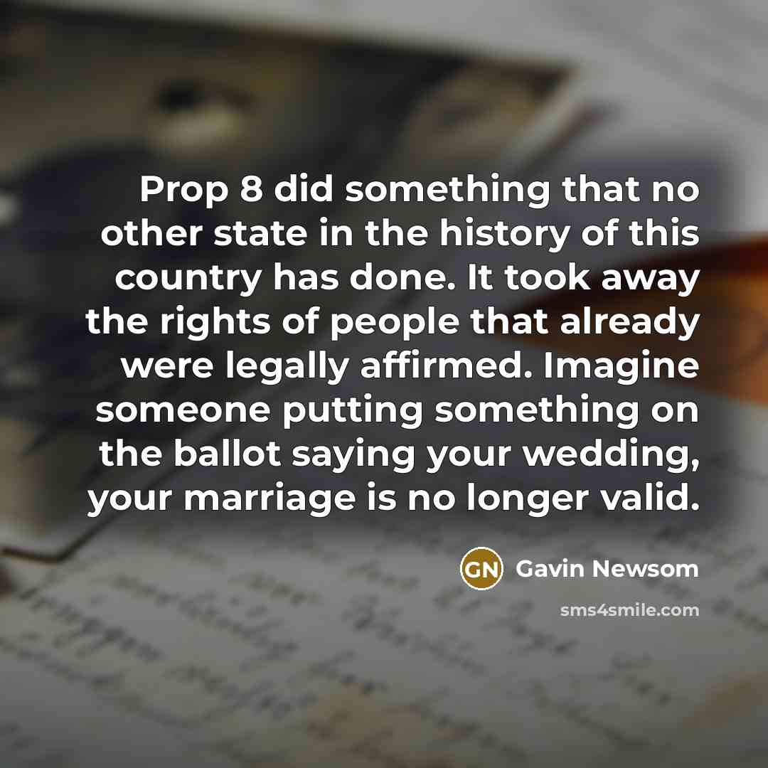 “Prop 8 did something that no other state in the history of this country has done. It took away the rights of people that already were legally affirmed. Imagine someone putting something on the ballot saying your wedding, your marriage is no longer valid.” quote by Gavin Newsom