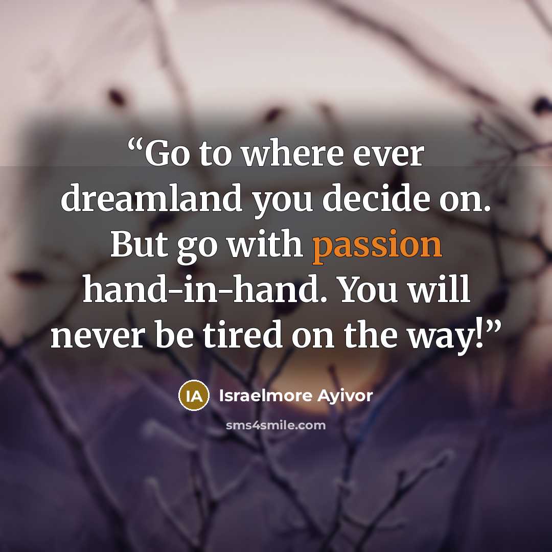 “Go to where ever dreamland you decide on. But go with passion hand-in-hand. You will never be tired on the way!” quote by Israelmore Ayivor