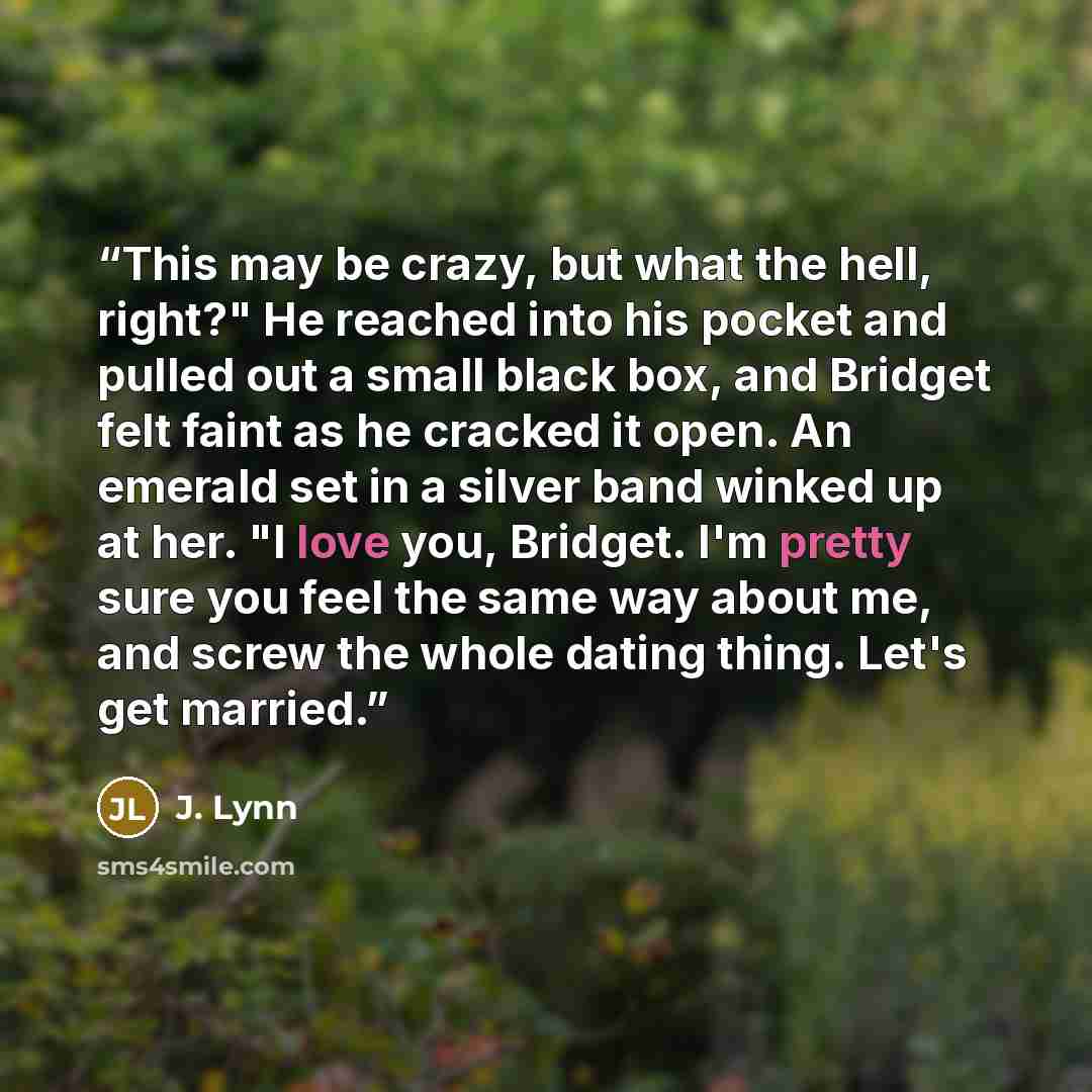 “This may be crazy, but what the hell, right?" He reached into his pocket and pulled out a small black box, and Bridget felt faint as he cracked it open. An emerald set in a silver band winked up at her. "I love you, Bridget. I'm pretty sure you feel the same way about me, and screw the whole…” quote by J. Lynn
