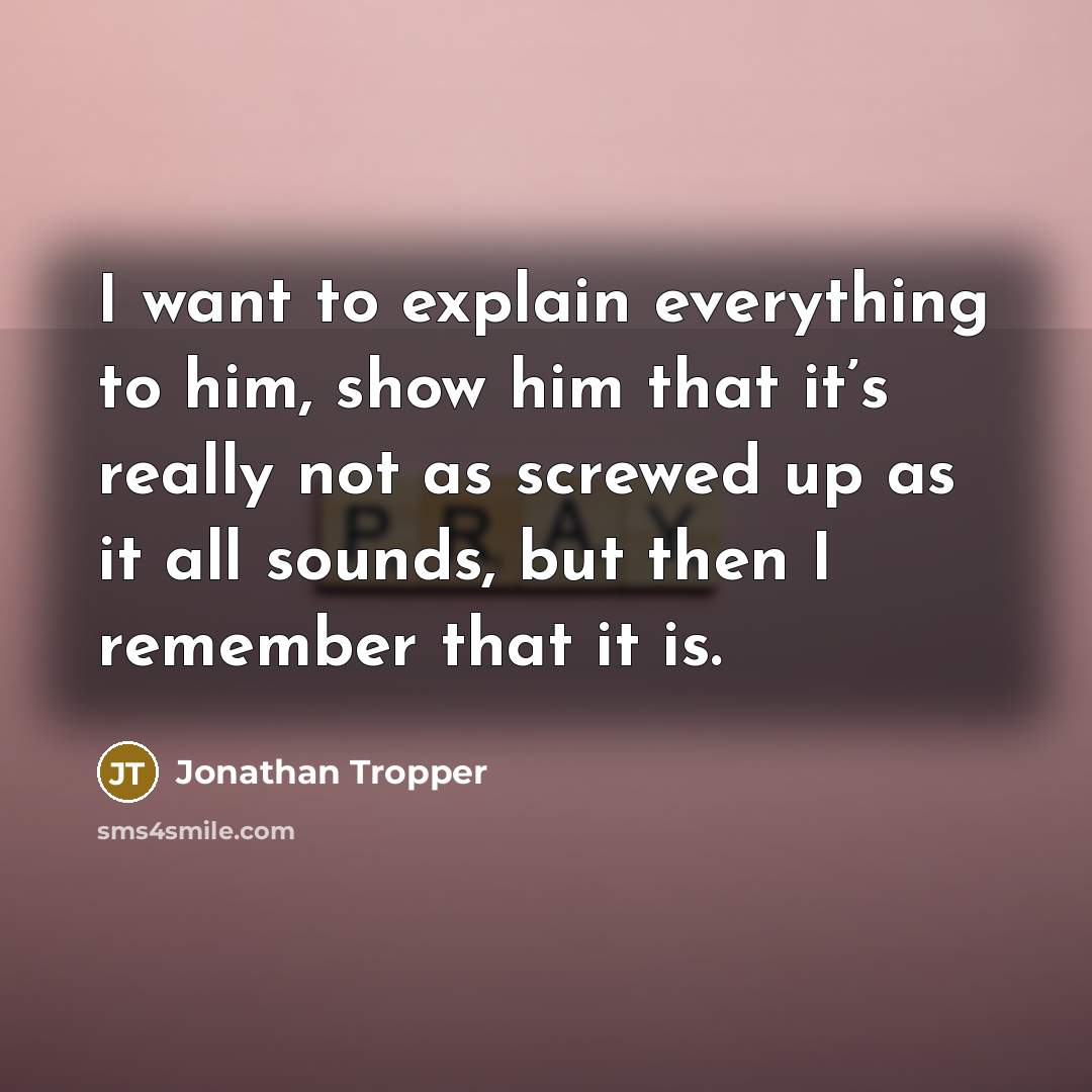 “I want to explain everything to him, show him that it’s really not as screwed up as it all sounds, but then I remember that it is.” quote by Jonathan Tropper