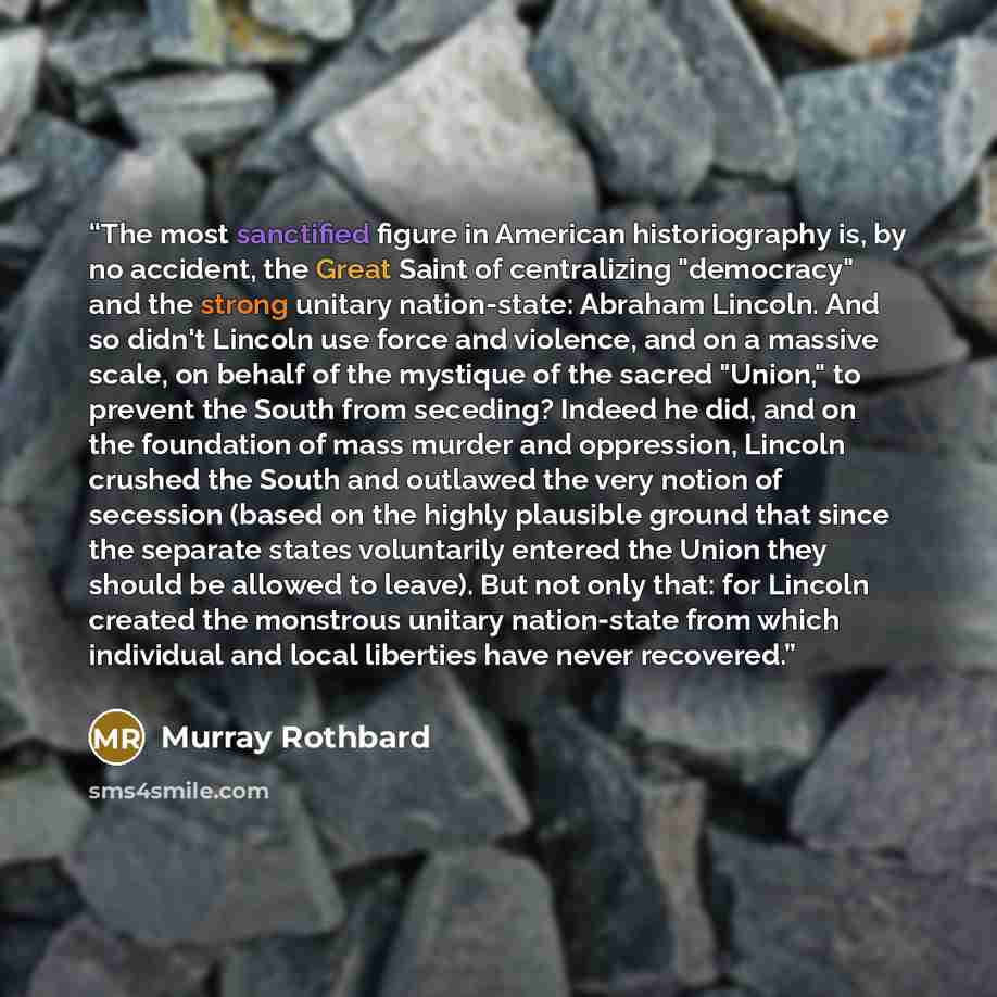 “The most sanctified figure in American historiography is, by no accident, the Great Saint of centralizing "democracy" and the strong unitary nation-state: Abraham Lincoln. And so didn't Lincoln use force and violence, and on a massive scale, on behalf of the mystique of the sacred "Union," to…” quote by Murray Rothbard