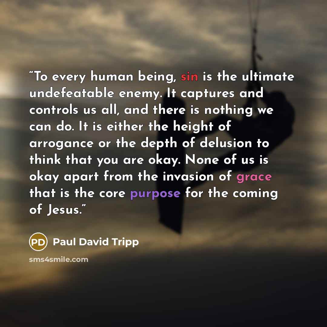 “To every human being, sin is the ultimate undefeatable enemy. It captures and controls us all, and there is nothing we can do. It is either the height of arrogance or the depth of delusion to think that you are okay. None of us is okay apart from the invasion of grace that is the core purpose for…” quote by Paul David Tripp