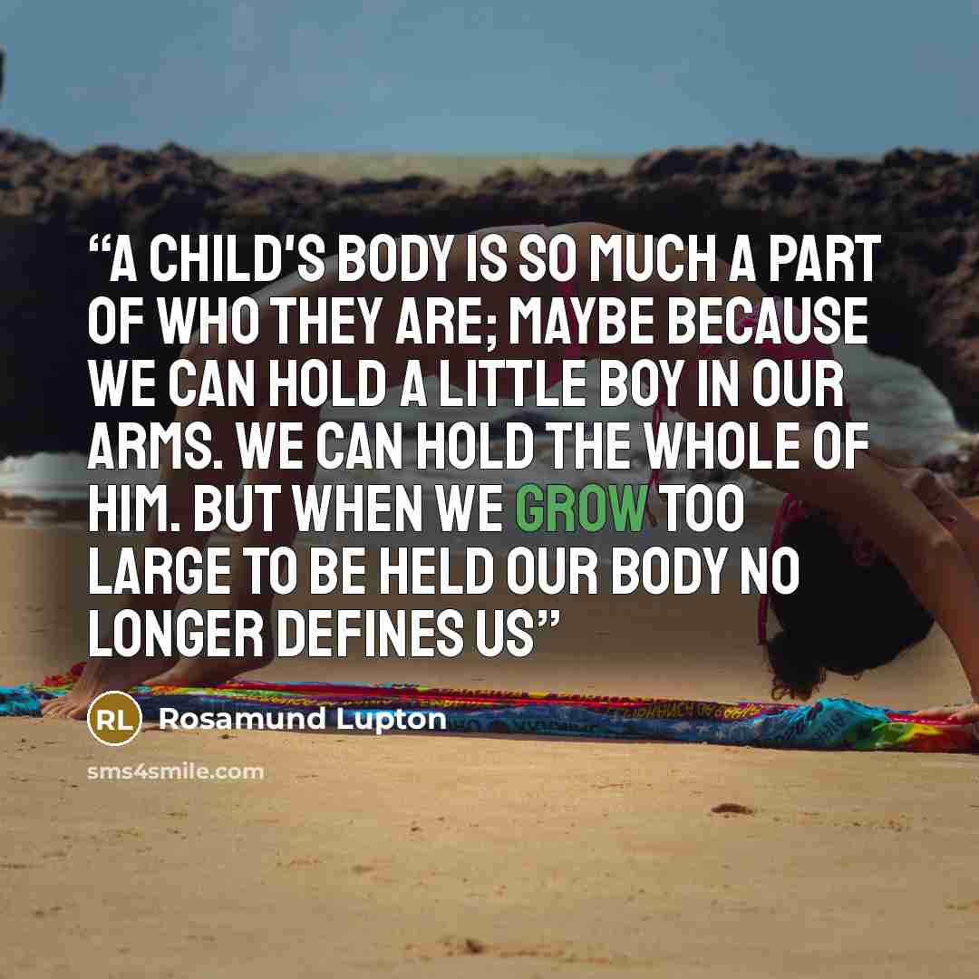 “A child's body is so much a part of who they are; maybe because we can hold a little boy in our arms. We can hold the whole of him. But when we grow too large to be held our body no longer defines us” quote by Rosamund Lupton