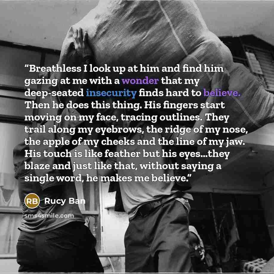 “Breathless I look up at him and find him gazing at me with a wonder that my deep-seated insecurity finds hard to believe. Then he does this thing. His fingers start moving on my face, tracing outlines. They trail along my eyebrows, the ridge of my nose, the apple of my cheeks and the line of my…” quote by Rucy Ban