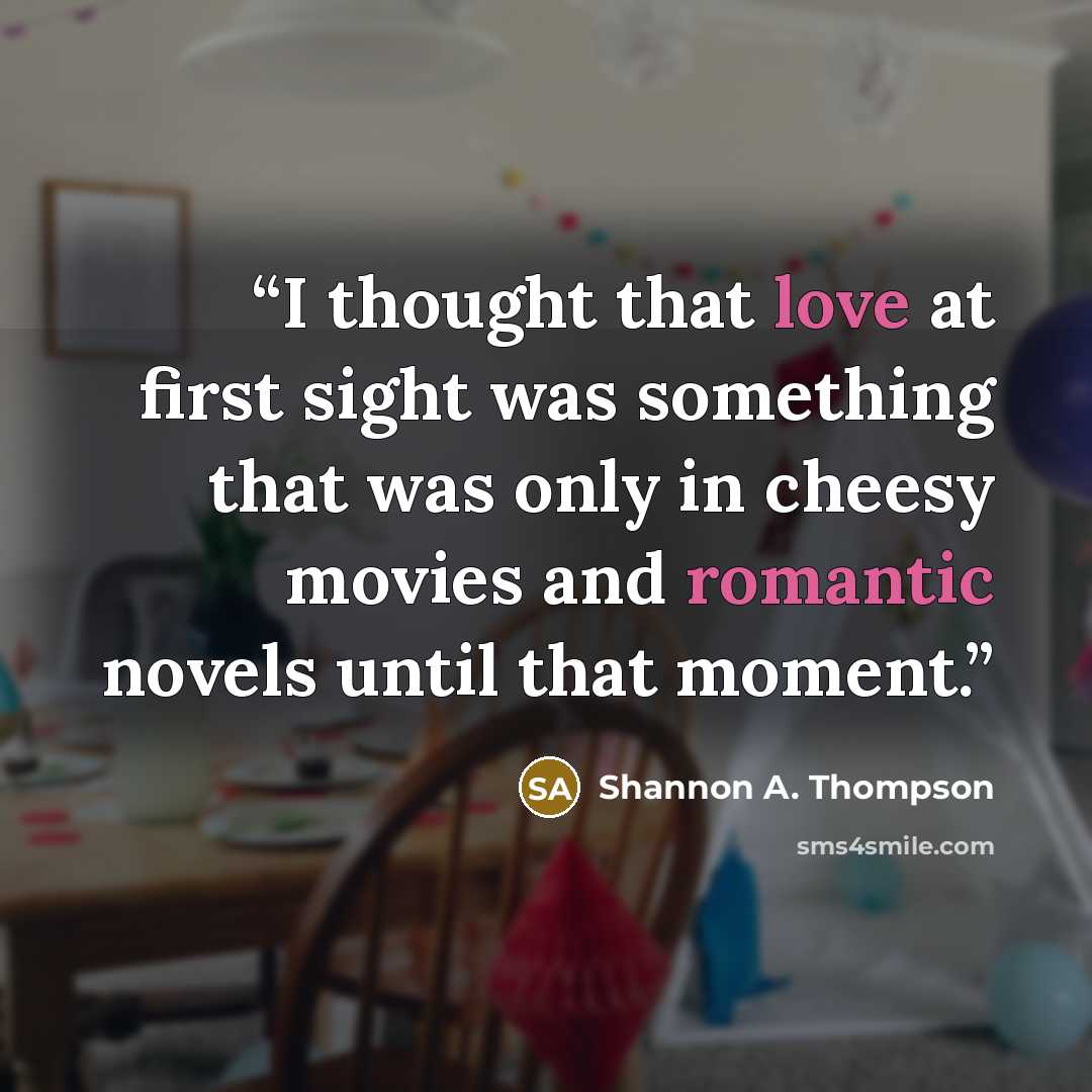“I thought that love at first sight was something that was only in cheesy movies and romantic novels until that moment.” quote by Shannon A. Thompson