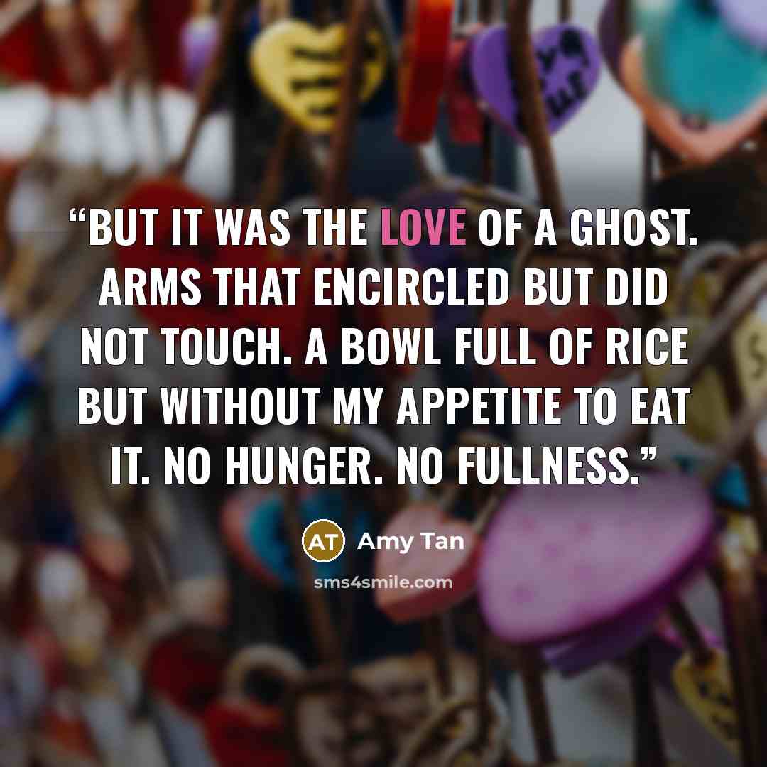 “But it was the love of a ghost. Arms that encircled but did not touch. A bowl full of rice but without my appetite to eat it. No hunger. No fullness.” quote by Amy Tan