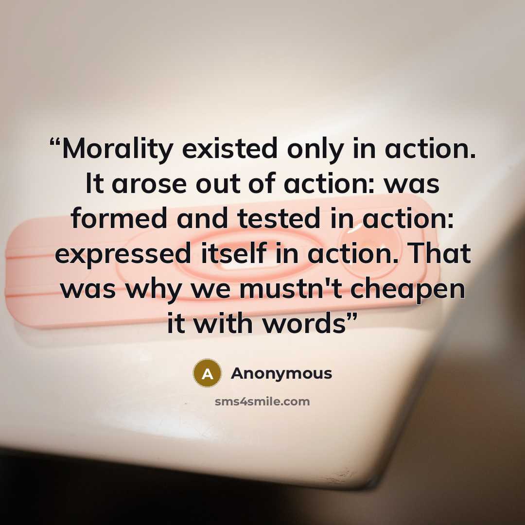“Morality existed only in action. It arose out of action: was formed and tested in action: expressed itself in action. That was why we mustn't cheapen it with words” quote by Anonymous