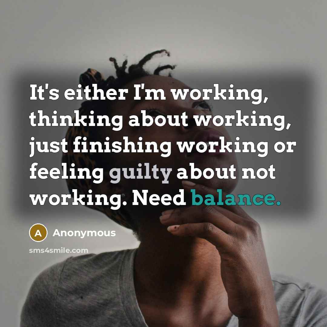“It's either I'm working, thinking about working, just finishing working or feeling guilty about not working. Need balance.” quote by Anonymous